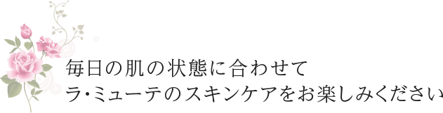 毎日の肌の状態に合わせて、ラ・ミューテのスキンケアをお楽しみください。