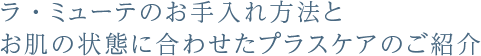 ラ・ミューテのお手入れ方法と、お肌の状態に合わせたプラスケアのご紹介