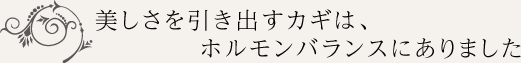 美しさを引き出すカギは、ホルモンバランスにありました