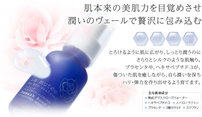 肌本来に美肌力を目覚めさせ、潤いのヴェールで贅沢に包み込む　主な美容成分:熟成ダマスクローズウォーター、ヘキサペプチド-3、メバロノラクトン、プラセンタ、3種セラミド、スクワラン