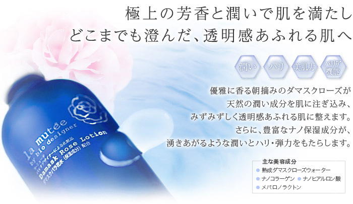 極上の芳香と潤いで肌を満たし、どこまでも澄んだ、透明感あふれる肌へ　主な美容成分:熟成ダマスクローズウォーター、ナノコラーゲン、ナノヒアルロン酸、メバロノラクトン