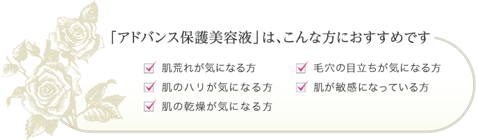 「アドバンス保護美容液」はこんな方におすすめです。肌荒れが気になる方、肌のハリが気になる方、肌の乾燥が気になる方、毛穴の目立ちが気になる方、肌が敏感になっている方