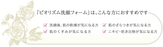 「ビオリズム洗顔フォーム」はこんな方におすすめです。洗顔後、肌の乾燥が気になる方、肌のくすみが気になる方、肌のざらつきが気になる方、ニキビ・吹き出物が気になる方