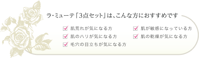 ラ・ミューテ「3点セット」はこんな方におすすめです。 肌荒れが気になる方、肌のハリが気になる方、毛穴の目立ちが気になる方、肌が敏感になっている方、肌の乾燥が気になる方