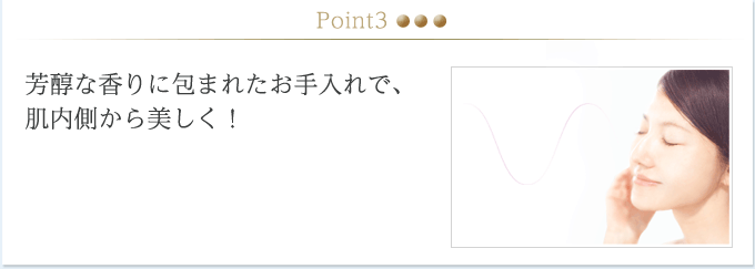 Point3.芳醇な香りに包まれたお手入れで、肌内側から美しく！