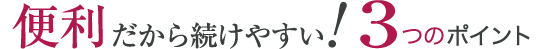 便利だから続けやすい！3つのポイント