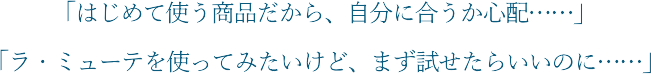 「はじめて使う商品だから、自分に合うか心配…」「ラ・ミューテを使ってみたいけど、まず試せたらいいのに…」