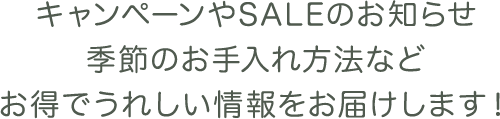 キャンペーンやSALEのお知らせ、季節のお手入れ方法などお得でうれしい情報をお届けします！