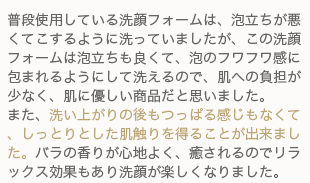 普段使用している洗顔フォームは、泡立ちが悪くてこするように洗っていましたが、この洗顔フォームは泡立ちも良くて、泡のフワフワ感に包まれるようにして洗えるので、肌への負担が少なく、肌に優しい商品だと思いました・また、洗い上がりの後もつっぱる感じもなくて、しっとりとした肌触りを得ることが出来ました。バラの香りが心地よく、癒されるのでリラックス効果もあり洗顔が楽しくなりました。